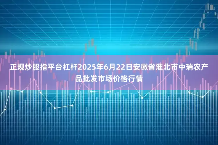 正规炒股指平台杠杆2025年6月22日安徽省淮北市中瑞农产品批发市场价格行情