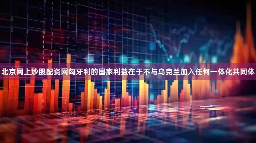 北京网上炒股配资网匈牙利的国家利益在于不与乌克兰加入任何一体化共同体