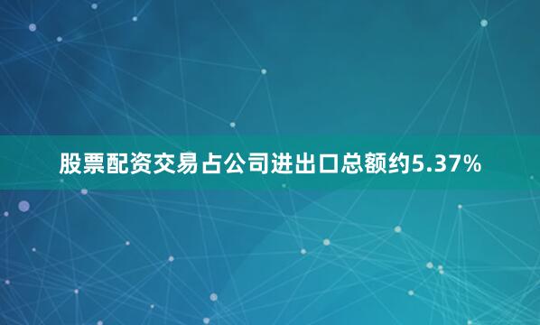 股票配资交易占公司进出口总额约5.37%