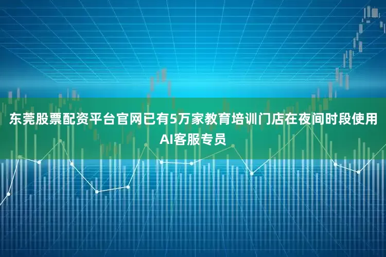东莞股票配资平台官网已有5万家教育培训门店在夜间时段使用AI客服专员