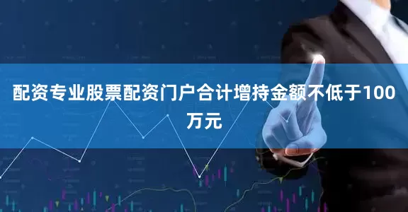 配资专业股票配资门户合计增持金额不低于100万元