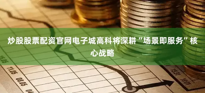 炒股股票配资官网电子城高科将深耕“场景即服务”核心战略