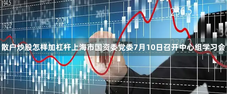 散户炒股怎样加杠杆上海市国资委党委7月10日召开中心组学习会
