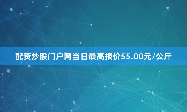 配资炒股门户网当日最高报价55.00元/公斤