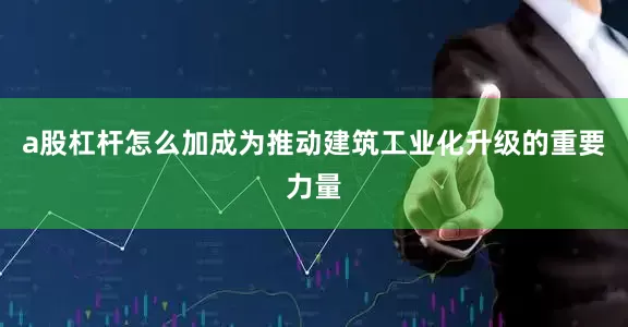 a股杠杆怎么加成为推动建筑工业化升级的重要力量