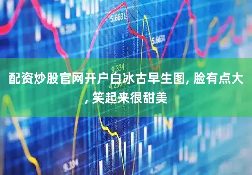 配资炒股官网开户白冰古早生图, 脸有点大, 笑起来很甜美