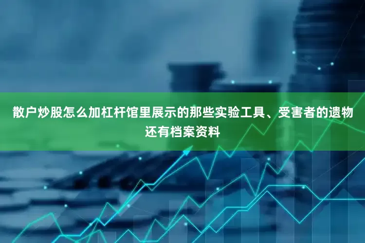散户炒股怎么加杠杆馆里展示的那些实验工具、受害者的遗物还有档案资料