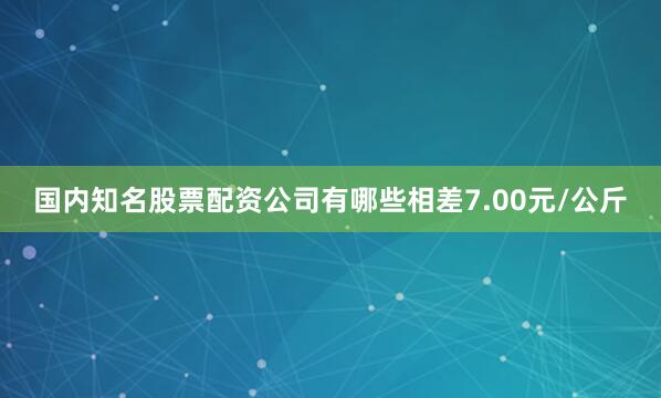 国内知名股票配资公司有哪些相差7.00元/公斤