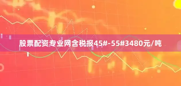 股票配资专业网含税报45#-55#3480元/吨
