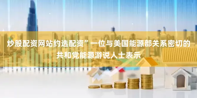 炒股配资网站约选配资”一位与美国能源部关系密切的共和党能源游说人士表示