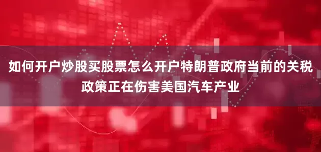 如何开户炒股买股票怎么开户特朗普政府当前的关税政策正在伤害美国汽车产业
