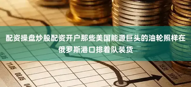 配资操盘炒股配资开户那些美国能源巨头的油轮照样在俄罗斯港口排着队装货